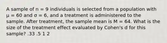 A sample of n = 9 individuals is selected from a population with μ = 60 and σ = 6, and a treatment is administered to the sample. After treatment, the sample mean is M = 64. What is the size of the treatment effect evaluated by Cohen's d for this sample? .33 .5 1 2