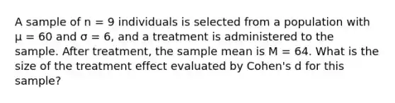 A sample of n = 9 individuals is selected from a population with μ = 60 and σ = 6, and a treatment is administered to the sample. After treatment, the sample mean is M = 64. What is the size of the treatment effect evaluated by Cohen's d for this sample?