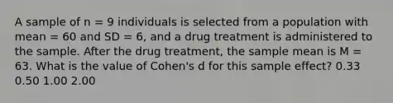 A sample of n = 9 individuals is selected from a population with mean = 60 and SD = 6, and a drug treatment is administered to the sample. After the drug treatment, the sample mean is M = 63. What is the value of Cohen's d for this sample effect? 0.33 0.50 1.00 2.00