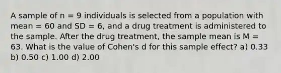 A sample of n = 9 individuals is selected from a population with mean = 60 and SD = 6, and a drug treatment is administered to the sample. After the drug treatment, the sample mean is M = 63. What is the value of Cohen's d for this sample effect? a) 0.33 b) 0.50 c) 1.00 d) 2.00