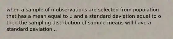 when a sample of n observations are selected from population that has a mean equal to u and a standard deviation equal to o then the sampling distribution of sample means will have a standard deviation...