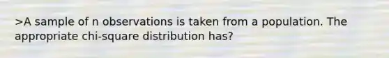 >A sample of n observations is taken from a population. The appropriate chi-square distribution has?