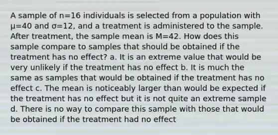 A sample of n=16 individuals is selected from a population with µ=40 and ơ=12, and a treatment is administered to the sample. After treatment, the <a href='https://www.questionai.com/knowledge/keKcOe7KmA-sample-mean' class='anchor-knowledge'>sample mean</a> is M=42. How does this sample compare to samples that should be obtained if the treatment has no effect? a. It is an extreme value that would be very unlikely if the treatment has no effect b. It is much the same as samples that would be obtained if the treatment has no effect c. The mean is noticeably larger than would be expected if the treatment has no effect but it is not quite an extreme sample d. There is no way to compare this sample with those that would be obtained if the treatment had no effect