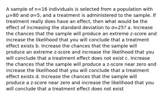 A sample of n=16 individuals is selected from a population with µ=80 and ơ=5, and a treatment is administered to the sample. If treatment really does have an effect, then what would be the effect of increasing the standard deviation to ơ=25? a. Increase the chances that the sample will produce an extreme z-score and increase the likelihood that you will conclude that a treatment effect exists b. Increase the chances that the sample will produce an extreme z-score and increase the likelihood that you will conclude that a treatment effect does not exist c. Increase the chances that the sample will produce a z-score near zero and increase the likelihood that you will conclude that a treatment effect exists d. Increase the chances that the sample will produce a z-score near zero and increase the likelihood that you will conclude that a treatment effect does not exist