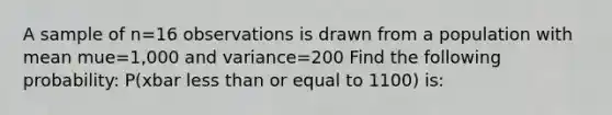 A sample of n=16 observations is drawn from a population with mean mue=1,000 and variance=200 Find the following probability: P(xbar less than or equal to 1100) is: