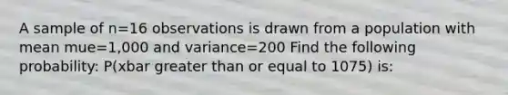 A sample of n=16 observations is drawn from a population with mean mue=1,000 and variance=200 Find the following probability: P(xbar greater than or equal to 1075) is: