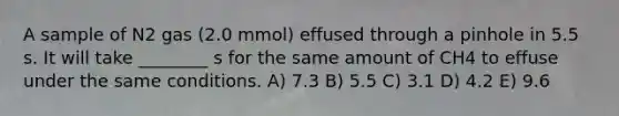 A sample of N2 gas (2.0 mmol) effused through a pinhole in 5.5 s. It will take ________ s for the same amount of CH4 to effuse under the same conditions. A) 7.3 B) 5.5 C) 3.1 D) 4.2 E) 9.6