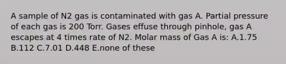 A sample of N2 gas is contaminated with gas A. Partial pressure of each gas is 200 Torr. Gases effuse through pinhole, gas A escapes at 4 times rate of N2. Molar mass of Gas A is: A.1.75 B.112 C.7.01 D.448 E.none of these