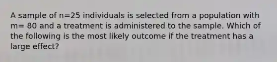 A sample of n=25 individuals is selected from a population with m= 80 and a treatment is administered to the sample. Which of the following is the most likely outcome if the treatment has a large effect?