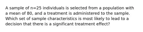 A sample of n=25 individuals is selected from a population with a mean of 80, and a treatment is administered to the sample. Which set of sample characteristics is most likely to lead to a decision that there is a significant treatment effect?