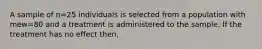 A sample of n=25 individuals is selected from a population with mew=80 and a treatment is administered to the sample. If the treatment has no effect then,