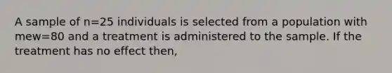 A sample of n=25 individuals is selected from a population with mew=80 and a treatment is administered to the sample. If the treatment has no effect then,