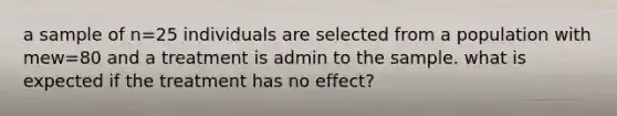 a sample of n=25 individuals are selected from a population with mew=80 and a treatment is admin to the sample. what is expected if the treatment has no effect?