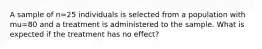 A sample of n=25 individuals is selected from a population with mu=80 and a treatment is administered to the sample. What is expected if the treatment has no effect?