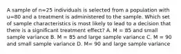 A sample of n=25 individuals is selected from a population with u=80 and a treatment is administered to the sample. Which set of sample characteristics is most likely to lead to a decision that there is a significant treatment effect? A. M = 85 and small sample variance B. M = 85 and large sample variance C. M = 90 and small sample variance D. M= 90 and large sample variance