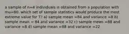 a sample of n=4 individuals is obtained from a population with mu=80. which set of sample statistics would produce the most extreme value for T? a) sample mean =84 and variance =8 b) sample mean = 84 and variance =32 c) sample mean =88 and variance =8 d) sample mean =88 and variance =22