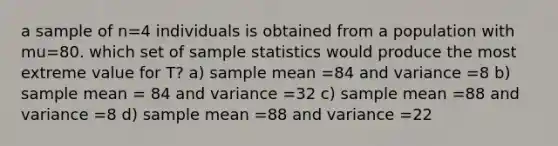 a sample of n=4 individuals is obtained from a population with mu=80. which set of sample statistics would produce the most extreme value for T? a) sample mean =84 and variance =8 b) sample mean = 84 and variance =32 c) sample mean =88 and variance =8 d) sample mean =88 and variance =22