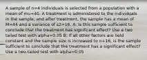 A sample of n=4 individuals is selected from a population with a mean of mu=40. A treatment is administered to the individuals in the sample, and after treatment, the sample has a mean of M=44 and a variance of s2=16. A: Is this sample sufficient to conclude that the treatment has significant effect? Use a two tailed test with alpha=0.05 B: If all other factors are held constant and the sample size is increased to n+16, is the sample sufficient to conclude that the treatment has a significant effect? Use a two-tailed test with alpha=0.05