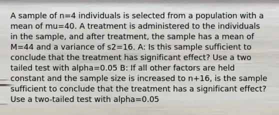 A sample of n=4 individuals is selected from a population with a mean of mu=40. A treatment is administered to the individuals in the sample, and after treatment, the sample has a mean of M=44 and a variance of s2=16. A: Is this sample sufficient to conclude that the treatment has significant effect? Use a two tailed test with alpha=0.05 B: If all other factors are held constant and the sample size is increased to n+16, is the sample sufficient to conclude that the treatment has a significant effect? Use a two-tailed test with alpha=0.05