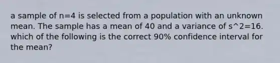 a sample of n=4 is selected from a population with an unknown mean. The sample has a mean of 40 and a variance of s^2=16. which of the following is the correct 90% confidence interval for the mean?