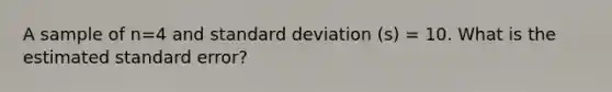 A sample of n=4 and standard deviation (s) = 10. What is the estimated standard error?