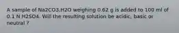 A sample of Na2CO3.H2O weighing 0.62 g is added to 100 ml of 0.1 N H2SO4. Will the resulting solution be acidic, basic or neutral ?