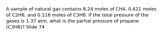 A sample of natural gas contains 8.24 moles of CH4, 0.421 moles of C2H6, and 0.116 moles of C3H8. If the total pressure of the gases is 1.37 atm, what is the partial pressure of propane (C3H8)? Slide 74