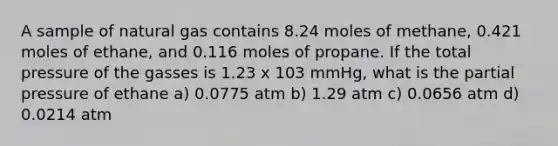 A sample of natural gas contains 8.24 moles of methane, 0.421 moles of ethane, and 0.116 moles of propane. If the total pressure of the gasses is 1.23 x 103 mmHg, what is the partial pressure of ethane a) 0.0775 atm b) 1.29 atm c) 0.0656 atm d) 0.0214 atm