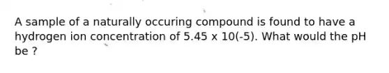 A sample of a naturally occuring compound is found to have a hydrogen ion concentration of 5.45 x 10(-5). What would the pH be ?