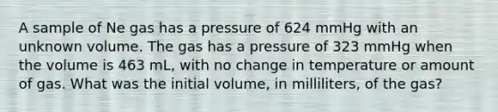 A sample of Ne gas has a pressure of 624 mmHg with an unknown volume. The gas has a pressure of 323 mmHg when the volume is 463 mL, with no change in temperature or amount of gas. What was the initial volume, in milliliters, of the gas?