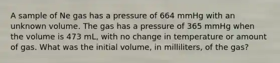 A sample of Ne gas has a pressure of 664 mmHg with an unknown volume. The gas has a pressure of 365 mmHg when the volume is 473 mL, with no change in temperature or amount of gas. What was the initial volume, in milliliters, of the gas?