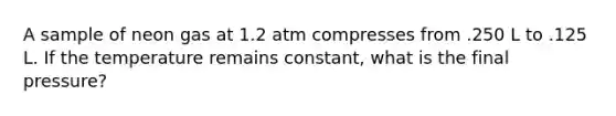 A sample of neon gas at 1.2 atm compresses from .250 L to .125 L. If the temperature remains constant, what is the final pressure?