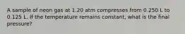 A sample of neon gas at 1.20 atm compresses from 0.250 L to 0.125 L. If the temperature remains constant, what is the final pressure?