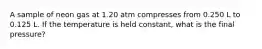 A sample of neon gas at 1.20 atm compresses from 0.250 L to 0.125 L. If the temperature is held constant, what is the final pressure?
