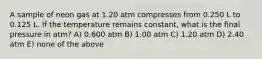 A sample of neon gas at 1.20 atm compresses from 0.250 L to 0.125 L. If the temperature remains constant, what is the final pressure in atm? A) 0.600 atm B) 1.00 atm C) 1.20 atm D) 2.40 atm E) none of the above