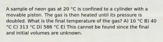 A sample of neon gas at 20 °C is confined to a cylinder with a movable piston. The gas is then heated until its pressure is doubled. What is the final temperature of the gas? A) 10 °C B) 40 °C C) 313 °C D) 586 °C E) This cannot be found since the final and initial volumes are unknown.