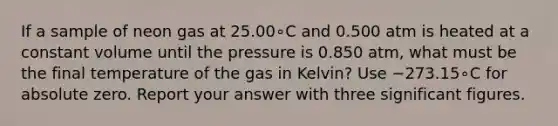 If a sample of neon gas at 25.00∘C and 0.500 atm is heated at a constant volume until the pressure is 0.850 atm, what must be the final temperature of the gas in Kelvin? Use −273.15∘C for absolute zero. Report your answer with three significant figures.