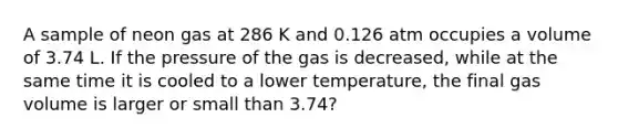 A sample of neon gas at 286 K and 0.126 atm occupies a volume of 3.74 L. If the pressure of the gas is decreased, while at the same time it is cooled to a lower temperature, the final gas volume is larger or small than 3.74?