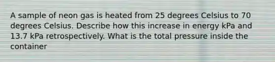 A sample of neon gas is heated from 25 degrees Celsius to 70 degrees Celsius. Describe how this increase in energy kPa and 13.7 kPa retrospectively. What is the total pressure inside the container