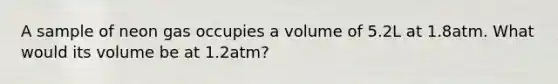 A sample of neon gas occupies a volume of 5.2L at 1.8atm. What would its volume be at 1.2atm?