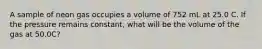 A sample of neon gas occupies a volume of 752 mL at 25.0 C. If the pressure remains constant, what will be the volume of the gas at 50.0C?