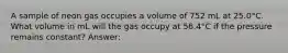 A sample of neon gas occupies a volume of 752 mL at 25.0°C. What volume in mL will the gas occupy at 56.4°C if the pressure remains constant? Answer: