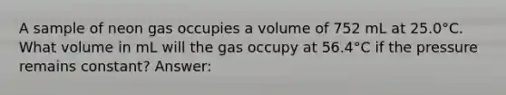 A sample of neon gas occupies a volume of 752 mL at 25.0°C. What volume in mL will the gas occupy at 56.4°C if the pressure remains constant? Answer: