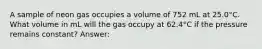 A sample of neon gas occupies a volume of 752 mL at 25.0°C. What volume in mL will the gas occupy at 62.4°C if the pressure remains constant? Answer: