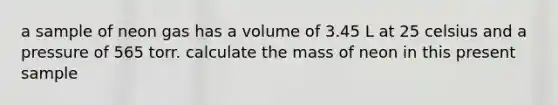 a sample of neon gas has a volume of 3.45 L at 25 celsius and a pressure of 565 torr. calculate the mass of neon in this present sample