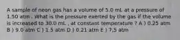 A sample of neon gas has a volume of 5.0 mL at a pressure of 1.50 atm . What is the pressure exerted by the gas if the volume is increased to 30.0 mL , at constant temperature ? A ) 0.25 atm B ) 9.0 atm C ) 1.5 atm D ) 0.21 atm E ) 7,5 atm