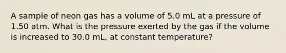 A sample of neon gas has a volume of 5.0 mL at a pressure of 1.50 atm. What is the pressure exerted by the gas if the volume is increased to 30.0 mL, at constant temperature?