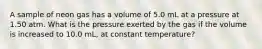 A sample of neon gas has a volume of 5.0 mL at a pressure at 1.50 atm. What is the pressure exerted by the gas if the volume is increased to 10.0 mL, at constant temperature?