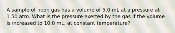 A sample of neon gas has a volume of 5.0 mL at a pressure at 1.50 atm. What is the pressure exerted by the gas if the volume is increased to 10.0 mL, at constant temperature?