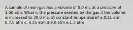 A sample of neon gas has a volume of 5.0 mL at a pressure of 1.50 atm. What is the pressure exerted by the gas if the volume is increased to 30.0 mL, at constant temperature? a.0.21 atm b.7.5 atm c. 0.25 atm d.9.0 atm e.1.5 atm